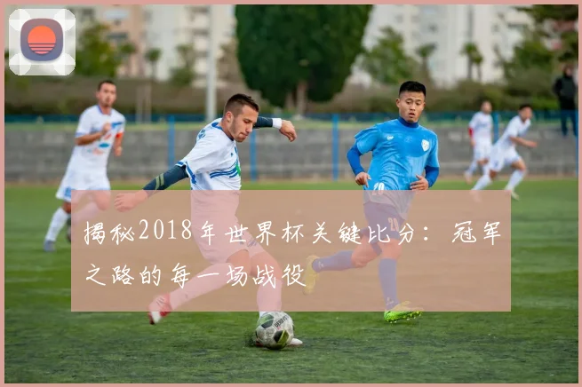 揭秘2018年世界杯关键比分：冠军之路的每一场战役
