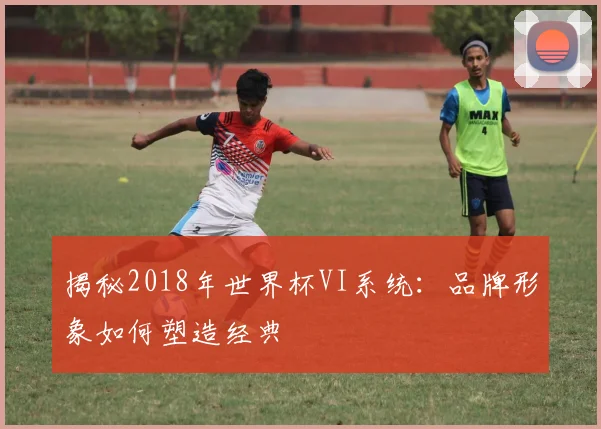 揭秘2018年世界杯VI系统：品牌形象如何塑造经典
