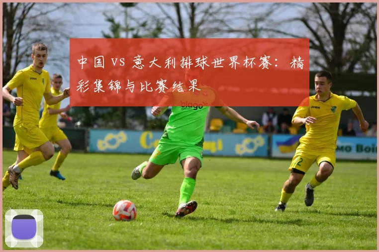 中国 vs 意大利排球世界杯赛：精彩集锦与比赛结果