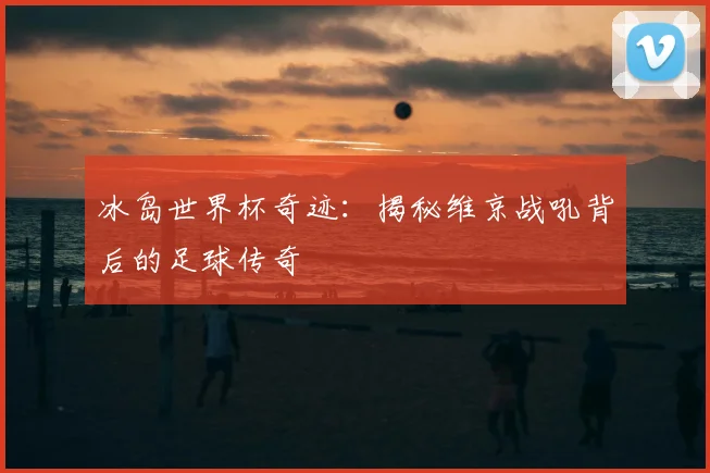 冰岛世界杯奇迹：揭秘维京战吼背后的足球传奇