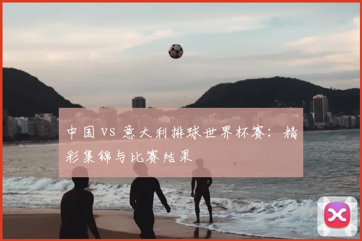 中国 vs 意大利排球世界杯赛：精彩集锦与比赛结果