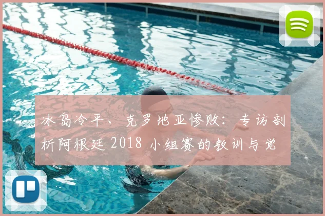 冰岛冷平、克罗地亚惨败：专访剖析阿根廷 2018 小组赛的教训与觉醒