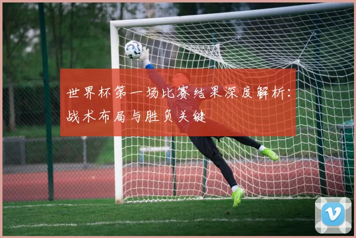 世界杯第一场比赛结果深度解析：战术布局与胜负关键