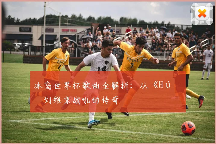 冰岛世界杯歌曲全解析：从《Hú》到维京战吼的传奇