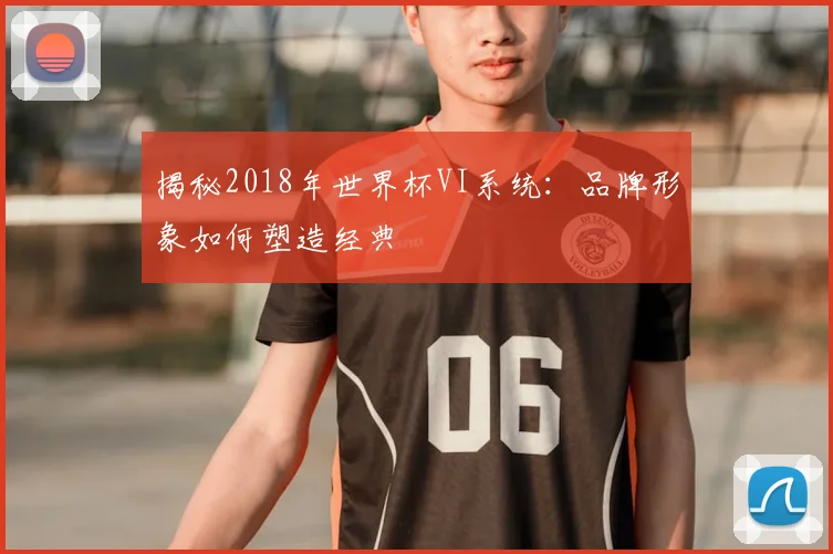 揭秘2018年世界杯VI系统：品牌形象如何塑造经典